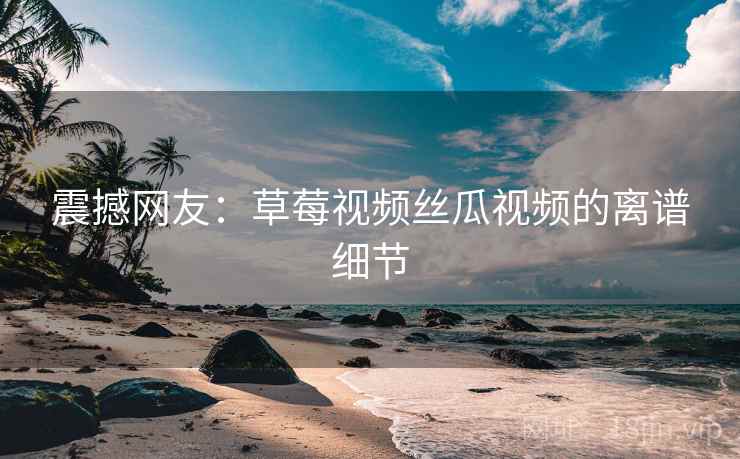 震撼网友：草莓视频丝瓜视频的离谱细节