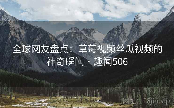 全球网友盘点：草莓视频丝瓜视频的神奇瞬间 · 趣闻506