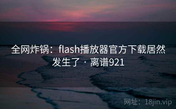 全网炸锅：flash播放器官方下载居然发生了 · 离谱921