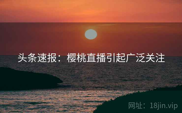 头条速报：樱桃直播引起广泛关注