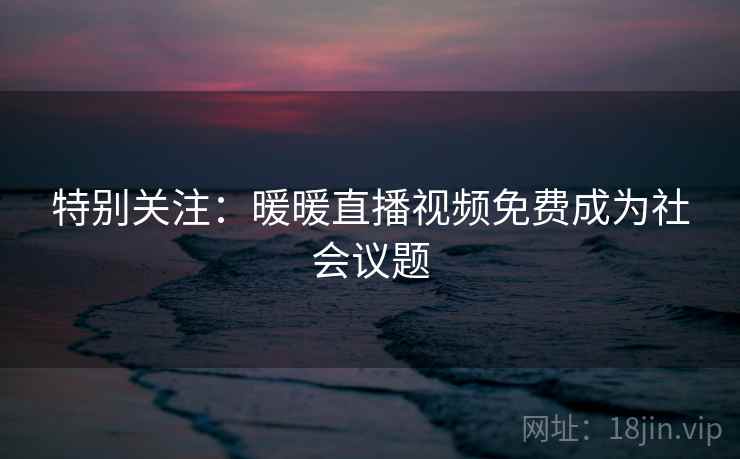 特别关注：暖暖直播视频免费成为社会议题