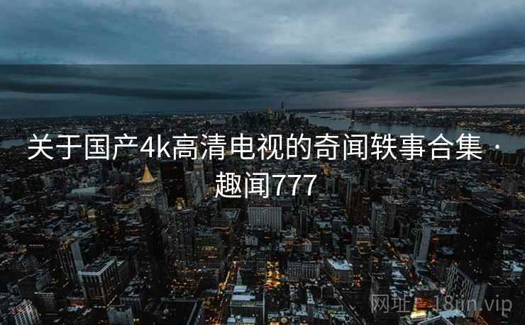 关于国产4k高清电视的奇闻轶事合集 · 趣闻777